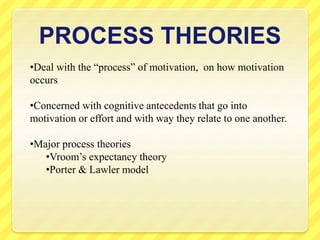 PROCESS THEORIES
•Deal with the “process” of motivation, on how motivation
occurs
•Concerned with cognitive antecedents that go into
motivation or effort and with way they relate to one another.
•Major process theories
•Vroom’s expectancy theory
•Porter & Lawler model
 