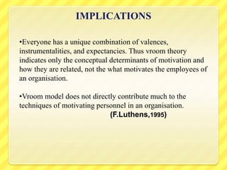 IMPLICATIONS
•Everyone has a unique combination of valences,
instrumentalities, and expectancies. Thus vroom theory
indicates only the conceptual determinants of motivation and
how they are related, not the what motivates the employees of
an organisation.
•Vroom model does not directly contribute much to the
techniques of motivating personnel in an organisation.
(F.Luthens,1995)
 