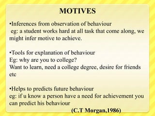 MOTIVES
•Inferences from observation of behaviour
eg: a student works hard at all task that come along, we
might infer motive to achieve.
•Tools for explanation of behaviour
Eg: why are you to college?
Want to learn, need a college degree, desire for friends
etc
•Helps to predicts future behaviour
eg: if u know a person have a need for achievement you
can predict his behaviour
(C.T Morgan,1986)
 