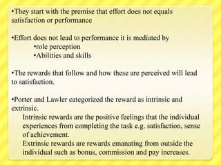 •They start with the premise that effort does not equals
satisfaction or performance
•Effort does not lead to performance it is mediated by
•role perception
•Abilities and skills
•The rewards that follow and how these are perceived will lead
to satisfaction.
•Porter and Lawler categorized the reward as intrinsic and
extrinsic.
Intrinsic rewards are the positive feelings that the individual
experiences from completing the task e.g. satisfaction, sense
of achievement.
Extrinsic rewards are rewards emanating from outside the
individual such as bonus, commission and pay increases.
 