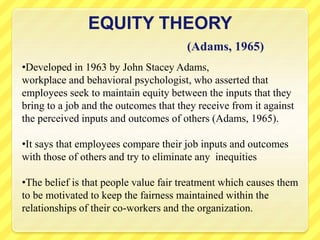 EQUITY THEORY
(Adams, 1965)
•Developed in 1963 by John Stacey Adams,
workplace and behavioral psychologist, who asserted that
employees seek to maintain equity between the inputs that they
bring to a job and the outcomes that they receive from it against
the perceived inputs and outcomes of others (Adams, 1965).
•It says that employees compare their job inputs and outcomes
with those of others and try to eliminate any inequities
•The belief is that people value fair treatment which causes them
to be motivated to keep the fairness maintained within the
relationships of their co-workers and the organization.
 