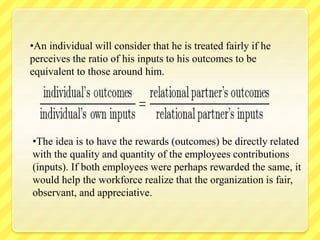 •An individual will consider that he is treated fairly if he
perceives the ratio of his inputs to his outcomes to be
equivalent to those around him.
•The idea is to have the rewards (outcomes) be directly related
with the quality and quantity of the employees contributions
(inputs). If both employees were perhaps rewarded the same, it
would help the workforce realize that the organization is fair,
observant, and appreciative.
 