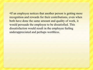 •If an employee notices that another person is getting more
recognition and rewards for their contributions, even when
both have done the same amount and quality of work, it
would persuade the employee to be dissatisfied. This
dissatisfaction would result in the employee feeling
underappreciated and perhaps worthless.
 