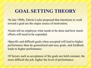 GOAL SETTING THEORY
•In late 1960s, Edwin Locke proposed that intentions to work
toward a goal are the major source of motivation.
•Goals tell an employee what needs to be done and how much
efforts will need to be expended.
•Specific and difficult goals when accepted will lead to higher
performance than do generalized and easy goals, and feedback
leads to higher performance
•If factors such as acceptance of the goals are held constant, the
more difficult the job, higher the level of performance.
 