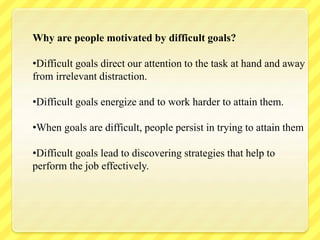 Why are people motivated by difficult goals?
•Difficult goals direct our attention to the task at hand and away
from irrelevant distraction.
•Difficult goals energize and to work harder to attain them.
•When goals are difficult, people persist in trying to attain them
•Difficult goals lead to discovering strategies that help to
perform the job effectively.
 