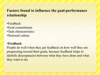 Factors found to influence the goal-performance
relationship
•Feedback
•Goal commitment
•Task characteristics
•National culture
•Feedback
People do well when they get feedback on how well they are
progressing toward their goals, because feedback helps to
identify discrepancies between what they have done and what
they want to do.
 