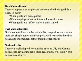 Goal Commitment
Theory suppose that employees are committed to a goal. It is
likely to occur
•When goals are made public
•When employees has an internal locus of control
•When goals are self set rather than assigned
Task characteristics
Goals seem to have a substantial effect on performance when
tasks are simple rather than complex, well learned rather than
novel, and independent rather than interdependent
National culture
Theory is well adapted to countries such as US, and Canada
because its key components align reasonably well with North
American cultures.
 