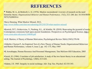 REFERENCES
• Wahba, M. A., & Bridwell, L. G. (1976). Maslow reconsidered: A review of research on the need
hierarchy theory. Organizational Behavior and Human Performance, 15(2), 212–240. doi: 10.1016/0030-
5073(76)90038-6
•Steve Denning, What Maslow Missed, 2012,
http://www.forbes.com/sites/stevedenning/2012/03/29/what-maslow-missed/
•Kenrick, D.T., Griskevicius, V., Neuberg, S.L., & Schaller, M. (2010). Renovating the pyramid of needs:
Contemporary extensions built upon ancient foundations. Perspectives on Psychological Science, http://
www.csom.umn.edu/assets/144040.pdf
•A.H. Maslow, A Theory of Human Motivation, Psychological Review 50(4) (1943):370-96
•Alderfer, Clayton P., An Empirical Test of a New Theory of Human Needs; Organizational Behaviour
and Human Performance, volume 4, issue 2, pp. 142–175, May 1969
•K Aswathappa, Human Resource And Personnel Management, Tata McGraw-Hill Education, 2005
•Gaziel, H. (1986). Correlates of job satisfaction: A study of the two factor theory in an educational
setting. The Journal of Psychology, 120(6), 613-626.
•Adams, J.S. 1965. Inequity in social exchange. Adv. Exp. Soc. Psychol. 62:335-343.
 