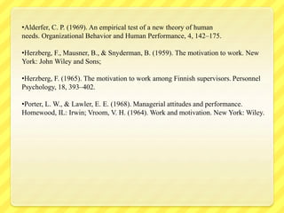 •Alderfer, C. P. (1969). An empirical test of a new theory of human
needs. Organizational Behavior and Human Performance, 4, 142–175.
•Herzberg, F., Mausner, B., & Snyderman, B. (1959). The motivation to work. New
York: John Wiley and Sons;
•Herzberg, F. (1965). The motivation to work among Finnish supervisors. Personnel
Psychology, 18, 393–402.
•Porter, L. W., & Lawler, E. E. (1968). Managerial attitudes and performance.
Homewood, IL: Irwin; Vroom, V. H. (1964). Work and motivation. New York: Wiley.
 