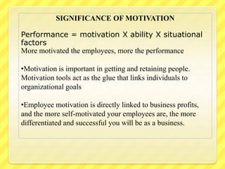 SIGNIFICANCE OF MOTIVATION
Performance = motivation X ability X situational
factors
More motivated the employees, more the performance
•Motivation is important in getting and retaining people.
Motivation tools act as the glue that links individuals to
organizational goals
•Employee motivation is directly linked to business profits,
and the more self-motivated your employees are, the more
differentiated and successful you will be as a business.
 