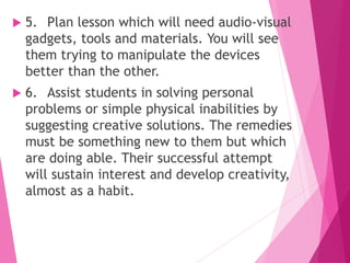  5. Plan lesson which will need audio-visual
gadgets, tools and materials. You will see
them trying to manipulate the devices
better than the other.
 6. Assist students in solving personal
problems or simple physical inabilities by
suggesting creative solutions. The remedies
must be something new to them but which
are doing able. Their successful attempt
will sustain interest and develop creativity,
almost as a habit.
 