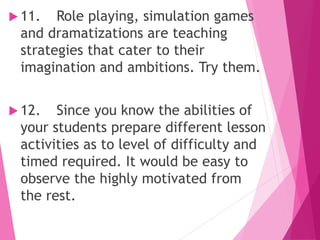  11. Role playing, simulation games
and dramatizations are teaching
strategies that cater to their
imagination and ambitions. Try them.
 12. Since you know the abilities of
your students prepare different lesson
activities as to level of difficulty and
timed required. It would be easy to
observe the highly motivated from
the rest.
 