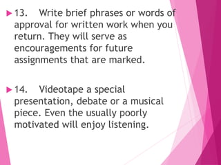  13. Write brief phrases or words of
approval for written work when you
return. They will serve as
encouragements for future
assignments that are marked.
 14. Videotape a special
presentation, debate or a musical
piece. Even the usually poorly
motivated will enjoy listening.
 