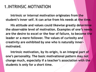1.INTRINSIC MOTIVATION
Intrinsic or internal motivation originates from the
student’s inner self. It can arise from his needs at the time.
His attitude and values could likewise greatly determine
the observable level of motivation. Examples of one’s needs
are the desire to excel or the fear of failure, to become the
leader or a mere follower. The values of curiosity and
creativity are exhibited by one who is naturally inner-
motivated.
Intrinsic motivation, by its origin, is an integral part of
one’s personality. The basic motivational pattern may not
change much, especially if a teacher’s association with the
students is only for a short time.
 
