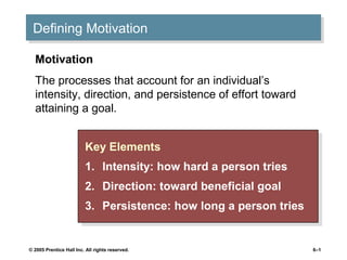 © 2005 Prentice Hall Inc. All rights reserved. 6–1
Defining MotivationDefining Motivation
Key Elements
1. Intensity: how hard a person tries
2. Direction: toward beneficial goal
3. Persistence: how long a person tries
Key Elements
1. Intensity: how hard a person tries
2. Direction: toward beneficial goal
3. Persistence: how long a person tries
Motivation
The processes that account for an individual’s
intensity, direction, and persistence of effort toward
attaining a goal.
 