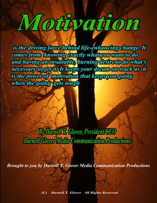 Motivation
is the driving force behind life-enhancing change. It
comes from knowing exactly what you want to do
and having an insatiable, burning desire to do what’s
necessary to get it. It keeps your dream on track as it
is the power of motivation that keeps you going
when the going gets tough
By Darnell T. Glover, President/CEO
Darnell Glover Media Communication Productions
(C) Darnell T. Glover All Rights Reserved
Brought to you by Darnell T. Glover Media Communication Productions
 