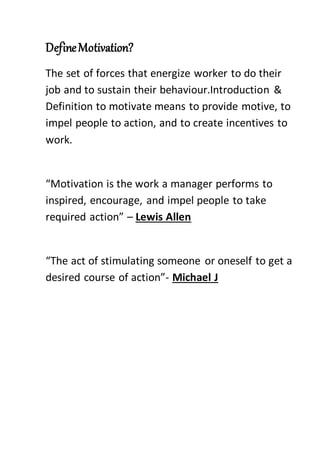 DefineMotivation?
The set of forces that energize worker to do their
job and to sustain their behaviour.Introduction &
Definition to motivate means to provide motive, to
impel people to action, and to create incentives to
work.
“Motivation is the work a manager performs to
inspired, encourage, and impel people to take
required action” – Lewis Allen
“The act of stimulating someone or oneself to get a
desired course of action”- Michael J
 