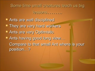 Some time small creatures teach us bigSome time small creatures teach us big
lessonslessons……..……..
 Ants are well disciplinedAnts are well disciplined
 They are very hard workersThey are very hard workers
 Ants are very OptimisticAnts are very Optimistic
 Ants having good long view…Ants having good long view…
Compare to that small Ant where is yourCompare to that small Ant where is your
position…?position…?
 
