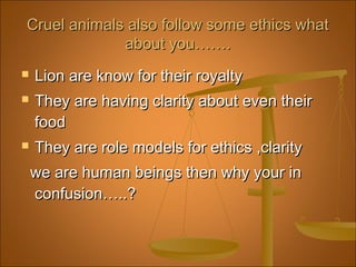  Lion are know for their royaltyLion are know for their royalty
 They are having clarity about even theirThey are having clarity about even their
foodfood
 They are role models for ethics ,clarityThey are role models for ethics ,clarity
we are human beings then why your inwe are human beings then why your in
confusion…..?confusion…..?
Cruel animals also follow some ethics whatCruel animals also follow some ethics what
about you…….about you…….
 