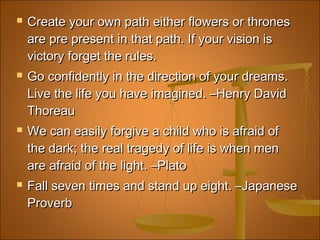 Create your own path either flowers or thronesCreate your own path either flowers or thrones
are pre present in that path. If your vision isare pre present in that path. If your vision is
victory forget the rules.victory forget the rules.
 Go confidently in the direction of your dreams. Go confidently in the direction of your dreams. 
Live the life you have imagined. –Henry DavidLive the life you have imagined. –Henry David
ThoreauThoreau
 We can easily forgive a child who is afraid ofWe can easily forgive a child who is afraid of
the dark; the real tragedy of life is when menthe dark; the real tragedy of life is when men
are afraid of the light. –Platoare afraid of the light. –Plato
 Fall seven times and stand up eight. –JapaneseFall seven times and stand up eight. –Japanese
ProverbProverb
 