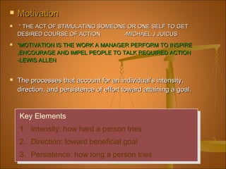  MotivationMotivation
 ““ THE ACT OF STIMULATING SOMEONE OR ONE SELF TO GETTHE ACT OF STIMULATING SOMEONE OR ONE SELF TO GET
DESIRED COURSE OF ACTION -MICHAEL J JUICUSDESIRED COURSE OF ACTION -MICHAEL J JUICUS
 ““MOTIVATION IS THE WORK A MANAGER PERFORM TO INSPIREMOTIVATION IS THE WORK A MANAGER PERFORM TO INSPIRE
,ENCOURAGE AND IMPEL PEOPLE TO TALK REQUIRED ACTION,ENCOURAGE AND IMPEL PEOPLE TO TALK REQUIRED ACTION
-LEWIS ALLEN-LEWIS ALLEN
 The processes that account for an individual’s intensity,The processes that account for an individual’s intensity,
direction, and persistence of effort toward attaining a goal.direction, and persistence of effort toward attaining a goal.
Key Elements
1. Intensity: how hard a person tries
2. Direction: toward beneficial goal
3. Persistence: how long a person tries
Key Elements
1. Intensity: how hard a person tries
2. Direction: toward beneficial goal
3. Persistence: how long a person tries
 