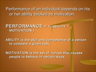 Performance of an individual depends on hisPerformance of an individual depends on his
or her ability backed by motivation.or her ability backed by motivation.
PERFORMANCE =PERFORMANCE = f (ABILITY *f (ABILITY *
MOTIVATION )MOTIVATION )
ABILITY is the skill and competence of a personABILITY is the skill and competence of a person
to compete a given task.to compete a given task.
MOTIVATION is the set of forces that causesMOTIVATION is the set of forces that causes
people to behave in certain ways.people to behave in certain ways.
 