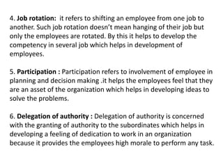 4. Job rotation: it refers to shifting an employee from one job to
another. Such job rotation doesn’t mean hanging of their job but
only the employees are rotated. By this it helps to develop the
competency in several job which helps in development of
employees.
5. Participation : Participation refers to involvement of employee in
planning and decision making .it helps the employees feel that they
are an asset of the organization which helps in developing ideas to
solve the problems.
6. Delegation of authority : Delegation of authority is concerned
with the granting of authority to the subordinates which helps in
developing a feeling of dedication to work in an organization
because it provides the employees high morale to perform any task.
 