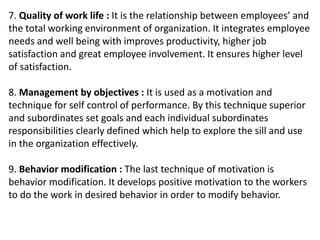 7. Quality of work life : It is the relationship between employees’ and
the total working environment of organization. It integrates employee
needs and well being with improves productivity, higher job
satisfaction and great employee involvement. It ensures higher level
of satisfaction.
8. Management by objectives : It is used as a motivation and
technique for self control of performance. By this technique superior
and subordinates set goals and each individual subordinates
responsibilities clearly defined which help to explore the sill and use
in the organization effectively.
9. Behavior modification : The last technique of motivation is
behavior modification. It develops positive motivation to the workers
to do the work in desired behavior in order to modify behavior.
 