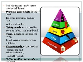  Five need levels shown in the
previous slide are-
 Physiological needs, or the
need
for basic necessities such as
food,
water, and shelter.
 Safety needs, or the need for
security in both home and work.
 Social needs, or the need for
being
loved, acceptance, and group
affiliation.
 Esteem needs, or the need for
recognition and
acknowledgment,
and self-respect.
 Self-actualization needs, or
 