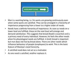 • Man is a wanting being, i.e. his wants are growing continuously even
when some wants are satisfied. They can be arranged in a hierarchy of
importance progressing from a lower to a higher order of needs.
• Needs have a definite hierarchy of importance. As soon as needs on a
lower level are fulfilled, those on the next level will emerge and
demand satisfaction. This suggests that bread (food) is essential and is
a primary need of every individual. However, he feels the other needs
when his physiological needs are fulfilled. In brief, bread is important
but man does not live by bread alone. There are other needs which
influence behaviour of people (employees) to work. This is the basic
feature of Maslow's need hierarchy.
• A satisfied need does not act as a motivator.
• As one need is satisfied, another replaces it.
 