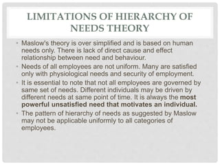 LIMITATIONS OF HIERARCHY OF
NEEDS THEORY
• Maslow's theory is over simplified and is based on human
needs only. There is lack of direct cause and effect
relationship between need and behaviour.
• Needs of all employees are not uniform. Many are satisfied
only with physiological needs and security of employment.
• It is essential to note that not all employees are governed by
same set of needs. Different individuals may be driven by
different needs at same point of time. It is always the most
powerful unsatisfied need that motivates an individual.
• The pattern of hierarchy of needs as suggested by Maslow
may not be applicable uniformly to all categories of
employees.
 