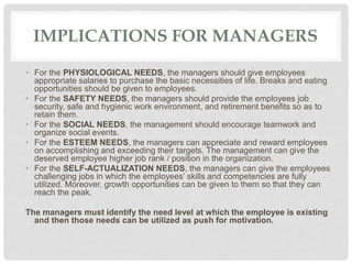 IMPLICATIONS FOR MANAGERS
• For the PHYSIOLOGICAL NEEDS, the managers should give employees
appropriate salaries to purchase the basic necessities of life. Breaks and eating
opportunities should be given to employees.
• For the SAFETY NEEDS, the managers should provide the employees job
security, safe and hygienic work environment, and retirement benefits so as to
retain them.
• For the SOCIAL NEEDS, the management should encourage teamwork and
organize social events.
• For the ESTEEM NEEDS, the managers can appreciate and reward employees
on accomplishing and exceeding their targets. The management can give the
deserved employee higher job rank / position in the organization.
• For the SELF-ACTUALIZATION NEEDS, the managers can give the employees
challenging jobs in which the employees’ skills and competencies are fully
utilized. Moreover, growth opportunities can be given to them so that they can
reach the peak.
The managers must identify the need level at which the employee is existing
and then those needs can be utilized as push for motivation.
 