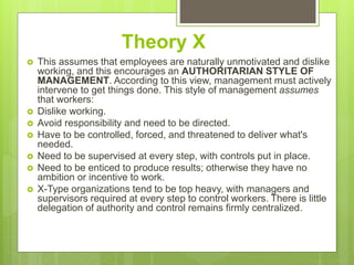 Theory X
 This assumes that employees are naturally unmotivated and dislike
working, and this encourages an AUTHORITARIAN STYLE OF
MANAGEMENT. According to this view, management must actively
intervene to get things done. This style of management assumes
that workers:
 Dislike working.
 Avoid responsibility and need to be directed.
 Have to be controlled, forced, and threatened to deliver what's
needed.
 Need to be supervised at every step, with controls put in place.
 Need to be enticed to produce results; otherwise they have no
ambition or incentive to work.
 X-Type organizations tend to be top heavy, with managers and
supervisors required at every step to control workers. There is little
delegation of authority and control remains firmly centralized.
 