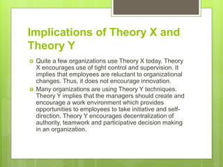 Implications of Theory X and
Theory Y
 Quite a few organizations use Theory X today. Theory
X encourages use of tight control and supervision. It
implies that employees are reluctant to organizational
changes. Thus, it does not encourage innovation.
 Many organizations are using Theory Y techniques.
Theory Y implies that the managers should create and
encourage a work environment which provides
opportunities to employees to take initiative and self-
direction. Theory Y encourages decentralization of
authority, teamwork and participative decision making
in an organization.
 