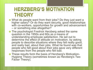  What do people want from their jobs? Do they just want a
higher salary? Or do they want security, good relationships
with co-workers, opportunities for growth and advancement
– or something else altogether?
 The psychologist Fredrick Herzberg asked the same
question in the 1950s and 60s as a means of
understanding employee satisfaction. He set out to
determine the effect of attitude on motivation, by asking
people to describe situations where they felt really good,
and really bad, about their jobs. What he found was that
people who felt good about their jobs gave very different
responses from the people who felt bad.
 These results form the basis of Herzberg's Motivation-
Hygiene Theory (sometimes known as Herzberg's Two
Factor Theory).
 