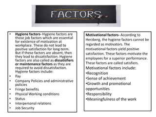 • Hygiene factors- Hygiene factors are
those job factors which are essential
for existence of motivation at
workplace. These do not lead to
positive satisfaction for long-term.
But if these factors are absent, then
they lead to dissatisfaction. Hygiene
factors are also called as dissatisfiers
or maintenance factors as they are
required to avoid dissatisfaction.
Hygiene factors include:
• Pay
• Company Policies and administrative
policies
• Fringe benefits
• Physical Working conditions
• Status
• Interpersonal relations
• Job Security
Motivational factors- According to
Herzberg, the hygiene factors cannot be
regarded as motivators. The
motivational factors yield positive
satisfaction. These factors motivate the
employees for a superior performance.
These factors are called satisfiers.
Motivational factors include:
•Recognition
•Sense of achievement
•Growth and promotional
opportunities
•Responsibility
•Meaningfulness of the work
 