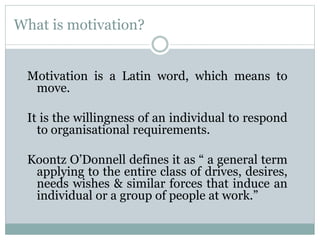 What is motivation?
Motivation is a Latin word, which means to
move.
It is the willingness of an individual to respond
to organisational requirements.
Koontz O’Donnell defines it as “ a general term
applying to the entire class of drives, desires,
needs wishes & similar forces that induce an
individual or a group of people at work.”
 