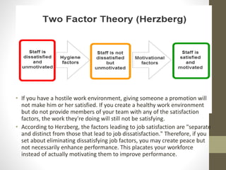 • If you have a hostile work environment, giving someone a promotion will
not make him or her satisfied. If you create a healthy work environment
but do not provide members of your team with any of the satisfaction
factors, the work they're doing will still not be satisfying.
• According to Herzberg, the factors leading to job satisfaction are "separate
and distinct from those that lead to job dissatisfaction." Therefore, if you
set about eliminating dissatisfying job factors, you may create peace but
not necessarily enhance performance. This placates your workforce
instead of actually motivating them to improve performance.
 