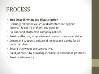 PROCESS
• Step One: Eliminate Job Dissatisfaction
• Herzberg called the causes of dissatisfaction "hygiene
factors." To get rid of them, you need to:
• Fix poor and obstructive company policies.
• Provide effective, supportive and non-intrusive supervision.
• Create and support a culture of respect and dignity for all
team members.
• Ensure that wages are competitive.
• Build job status by providing meaningful work for all positions.
• Provide job security.
 