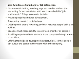 • Step Two: Create Conditions for Job Satisfaction
• To create satisfaction, Herzberg says you need to address the
motivating factors associated with work. He called this "job
enrichment." Things to consider include:
• Providing opportunities for achievement.
• Recognizing people's contributions.
• Creating work that is rewarding and that matches people's skills and
abilities.
• Giving as much responsibility to each team member as possible.
• Providing opportunities to advance in the company through internal
promotions.
• Offering training and development opportunities, so that people
can pursue the positions they want within the company.
 