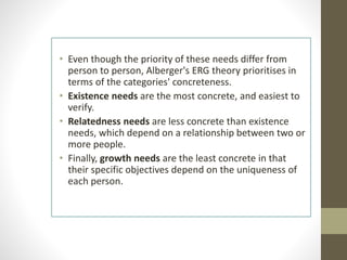 • Even though the priority of these needs differ from
person to person, Alberger's ERG theory prioritises in
terms of the categories' concreteness.
• Existence needs are the most concrete, and easiest to
verify.
• Relatedness needs are less concrete than existence
needs, which depend on a relationship between two or
more people.
• Finally, growth needs are the least concrete in that
their specific objectives depend on the uniqueness of
each person.
 