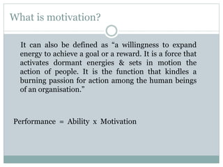 What is motivation?
It can also be defined as “a willingness to expand
energy to achieve a goal or a reward. It is a force that
activates dormant energies & sets in motion the
action of people. It is the function that kindles a
burning passion for action among the human beings
of an organisation.”
Performance = Ability x Motivation
 