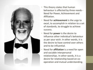 • This theory states that human
behaviour is affected by three needs -
Need for Power, Achievement and
Affiliation.
• Need for achievement is the urge to
excel, to accomplish in relation to a set
of standards, to struggle to achieve
success.
• Need for power is the desire to
influence other individual’s behaviour
as per your wish. In other words, it is
the desire to have control over others
and to be influential.
• Need for affiliation is a need for open
and sociable interpersonal
relationships. In other words, it is a
desire for relationship based on co-
operation and mutual understanding.
 