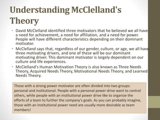Understanding McClelland's
Theory
• David McClelland identified three motivators that he believed we all have:
a need for achievement, a need for affiliation, and a need for power.
People will have different characteristics depending on their dominant
motivator.
• McClelland says that, regardless of our gender, culture, or age, we all have
three motivating drivers, and one of these will be our dominant
motivating driver. This dominant motivator is largely dependent on our
culture and life experiences.
• McClelland's Human Motivation Theory is also known as Three Needs
Theory, Acquired Needs Theory, Motivational Needs Theory, and Learned
Needs Theory.
Those with a strong power motivator are often divided into two groups:
personal and institutional. People with a personal power drive want to control
others, while people with an institutional power drive like to organize the
efforts of a team to further the company's goals. As you can probably imagine,
those with an institutional power need are usually more desirable as team
members!
 