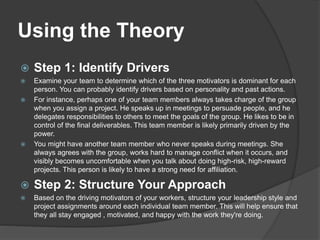 Using the Theory
 Step 1: Identify Drivers
 Examine your team to determine which of the three motivators is dominant for each
person. You can probably identify drivers based on personality and past actions.
 For instance, perhaps one of your team members always takes charge of the group
when you assign a project. He speaks up in meetings to persuade people, and he
delegates responsibilities to others to meet the goals of the group. He likes to be in
control of the final deliverables. This team member is likely primarily driven by the
power.
 You might have another team member who never speaks during meetings. She
always agrees with the group, works hard to manage conflict when it occurs, and
visibly becomes uncomfortable when you talk about doing high-risk, high-reward
projects. This person is likely to have a strong need for affiliation.
 Step 2: Structure Your Approach
 Based on the driving motivators of your workers, structure your leadership style and
project assignments around each individual team member. This will help ensure that
they all stay engaged , motivated, and happy with the work they're doing.
 