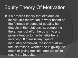 Equity Theory Of Motivation
It is a process theory that explores an
individual’s motivation to work based on
the fairness or sense of equality he
detects in the relationship, comparing
the amount of effort he puts into any
given situation to the benefits he is
receiving. If there is any type of
inequality perceived, the individual will
feel distressed, whether he is giving too
much or giving too little, and will act to
rectify the inequity.
 