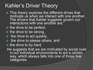 Kahler’s Driver Theory
 This theory explores the different drives that
motivate us when we interact with one another.
The drivers that Kahler suggests govern our
interactions with one another are:
 the drive to be perfect,
 the drive to be strong,
 the drive to act quickly,
 the drive to please others, and
 the drive to try hard.
He suggests that we are motivated by social cues
in our individual environments to act a certain
way, which always falls into one of those five
categories.
 