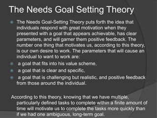 The Needs Goal Setting Theory
 The Needs Goal-Setting Theory puts forth the idea that
individuals respond with great motivation when they
presented with a goal that appears achievable, has clear
parameters, and will garner them positive feedback. The
number one thing that motivates us, according to this theory,
is our own desire to work. The parameters that will cause an
individual to want to work are:
 a goal that fits into his value scheme,
 a goal that is clear and specific,
 a goal that is challenging but realistic, and positive feedback
from those around the individual.
According to this theory, knowing that we have multiple,
particularly defined tasks to complete within a finite amount of
time will motivate us to complete the tasks more quickly than
if we had one ambiguous, long-term goal.
 