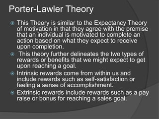 Porter-Lawler Theory
 This Theory is similar to the Expectancy Theory
of motivation in that they agree with the premise
that an individual is motivated to complete an
action based on what they expect to receive
upon completion.
 This theory further delineates the two types of
rewards or benefits that we might expect to get
upon reaching a goal.
 Intrinsic rewards come from within us and
include rewards such as self-satisfaction or
feeling a sense of accomplishment.
 Extrinsic rewards include rewards such as a pay
raise or bonus for reaching a sales goal.
 