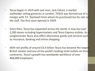 • Tesco began in 1919 with one man, Jack Cohen, a market
stallholder selling groceries in London. TESCO was formed out of a
merger with T.E. Stockwell from whom he purchased tea for sale on
the stall. The first store opened in 1929.
• Since then, Tesco has expanded across the world. It now has over
2,200 stores including hypermarkets and Tesco Express outlets. As a
conglomerate Tesco also offers alternative goods and services such
as insurance, banking and online shopping.
• With net profits of around £3.4 billion Tesco has become the largest
British retailer and one of the world's leading retail outlets on three
continents. Tesco's growth has worldwide workforce of over
468,000 employees.
 